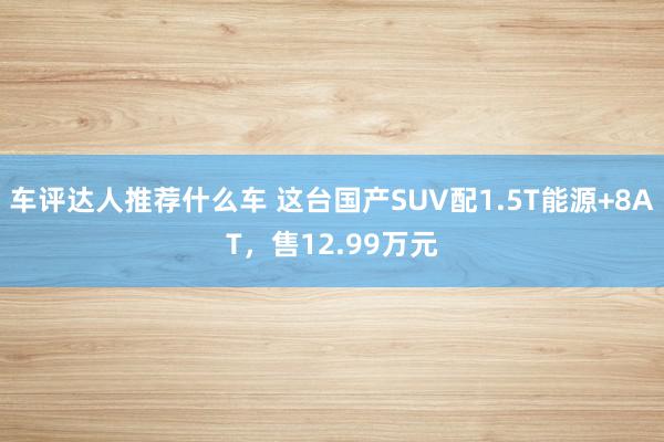 车评达人推荐什么车 这台国产SUV配1.5T能源+8AT，售12.99万元