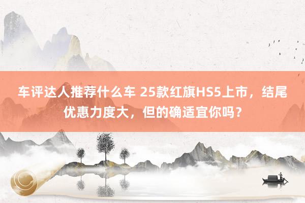 车评达人推荐什么车 25款红旗HS5上市，结尾优惠力度大，但的确适宜你吗？