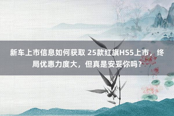 新车上市信息如何获取 25款红旗HS5上市，终局优惠力度大，但真是安妥你吗？