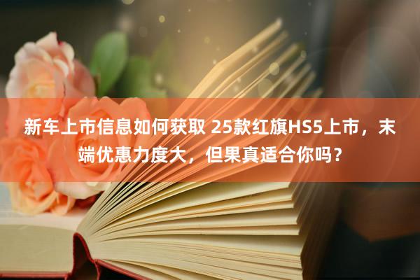 新车上市信息如何获取 25款红旗HS5上市，末端优惠力度大，但果真适合你吗？