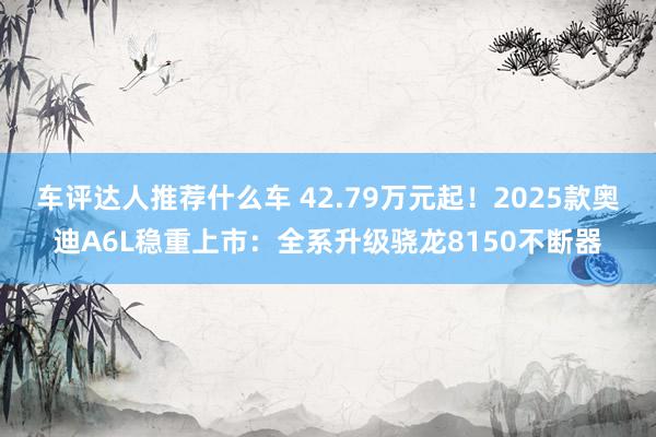 车评达人推荐什么车 42.79万元起！2025款奥迪A6L稳重上市：全系升级骁龙8150不断器