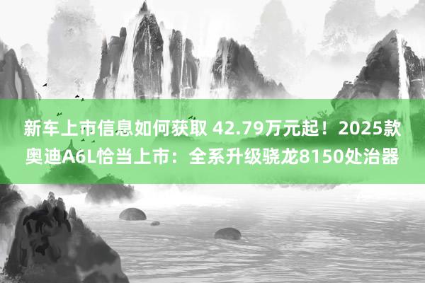 新车上市信息如何获取 42.79万元起！2025款奥迪A6L恰当上市：全系升级骁龙8150处治器