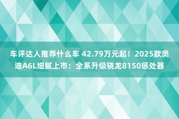 车评达人推荐什么车 42.79万元起！2025款奥迪A6L细腻上市：全系升级骁龙8150惩处器