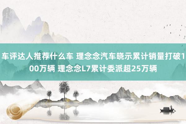 车评达人推荐什么车 理念念汽车晓示累计销量打破100万辆 理念念L7累计委派超25万辆