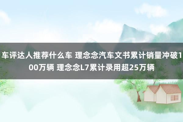 车评达人推荐什么车 理念念汽车文书累计销量冲破100万辆 理念念L7累计录用超25万辆