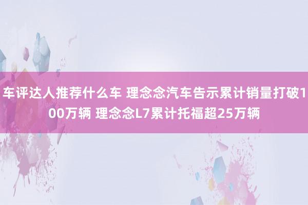 车评达人推荐什么车 理念念汽车告示累计销量打破100万辆 理念念L7累计托福超25万辆