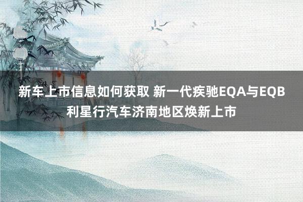 新车上市信息如何获取 新一代疾驰EQA与EQB利星行汽车济南地区焕新上市