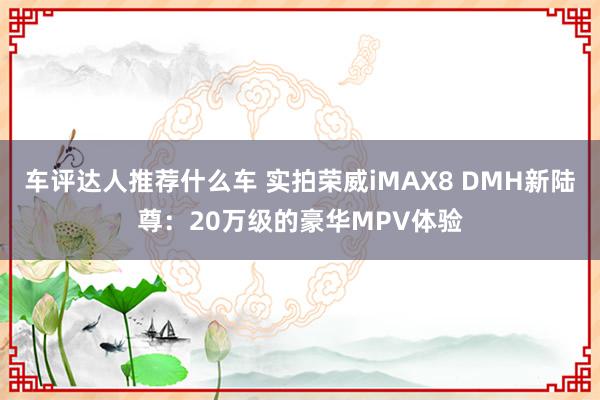 车评达人推荐什么车 实拍荣威iMAX8 DMH新陆尊：20万级的豪华MPV体验