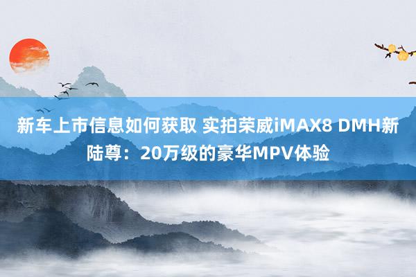 新车上市信息如何获取 实拍荣威iMAX8 DMH新陆尊：20万级的豪华MPV体验