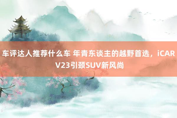 车评达人推荐什么车 年青东谈主的越野首选，iCAR V23引颈SUV新风尚