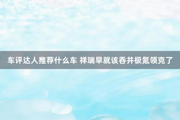 车评达人推荐什么车 祥瑞早就该吞并极氪领克了