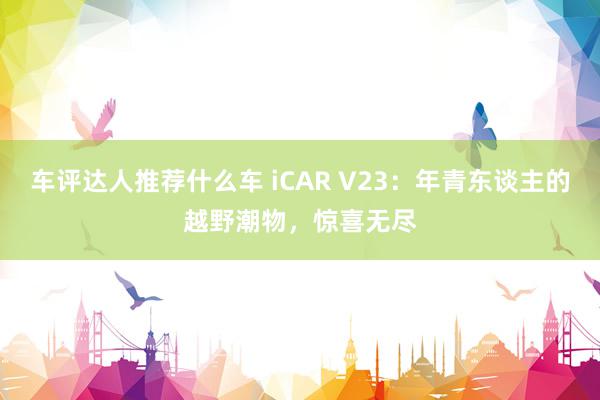 车评达人推荐什么车 iCAR V23：年青东谈主的越野潮物，惊喜无尽