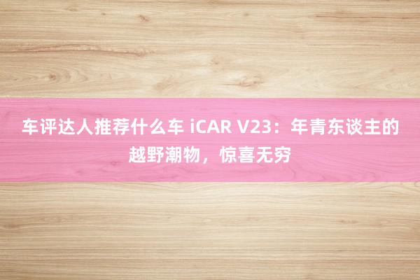 车评达人推荐什么车 iCAR V23：年青东谈主的越野潮物，惊喜无穷