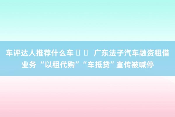 车评达人推荐什么车 		 广东法子汽车融资租借业务 “以租代购”“车抵贷”宣传被喊停