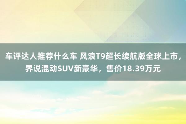 车评达人推荐什么车 风浪T9超长续航版全球上市，界说混动SUV新豪华，售价18.39万元