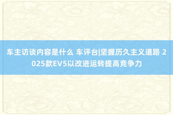 车主访谈内容是什么 车评台|坚握历久主义道路 2025款EV5以改进运转提高竞争力