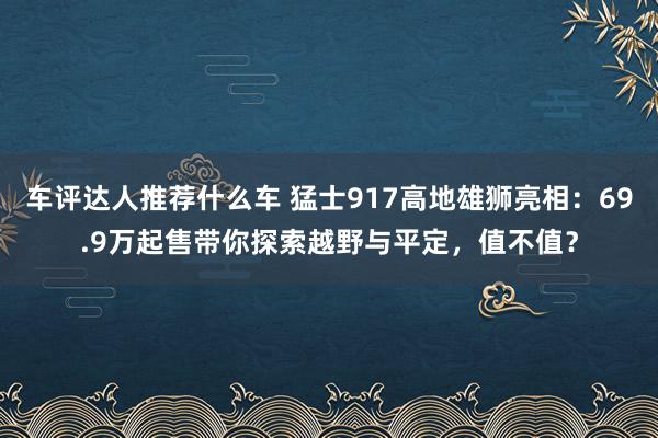 车评达人推荐什么车 猛士917高地雄狮亮相：69.9万起售带你探索越野与平定，值不值？