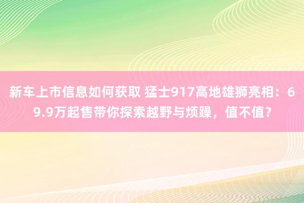 新车上市信息如何获取 猛士917高地雄狮亮相：69.9万起售带你探索越野与烦躁，值不值？