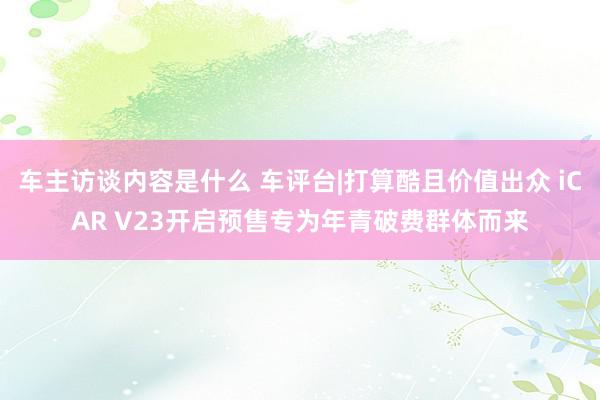 车主访谈内容是什么 车评台|打算酷且价值出众 iCAR V23开启预售专为年青破费群体而来