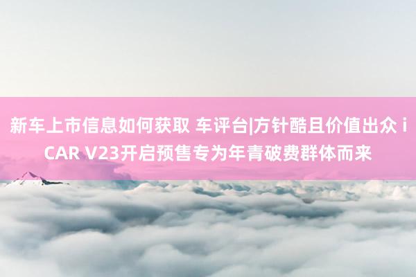 新车上市信息如何获取 车评台|方针酷且价值出众 iCAR V23开启预售专为年青破费群体而来