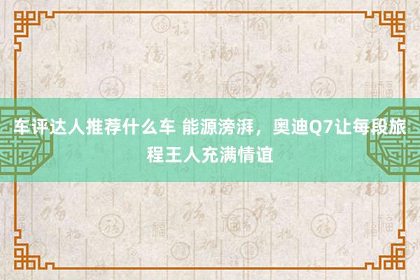 车评达人推荐什么车 能源滂湃，奥迪Q7让每段旅程王人充满情谊