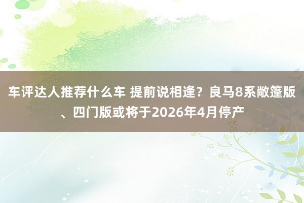 车评达人推荐什么车 提前说相逢？良马8系敞篷版、四门版或将于2026年4月停产