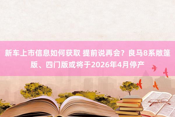 新车上市信息如何获取 提前说再会？良马8系敞篷版、四门版或将于2026年4月停产