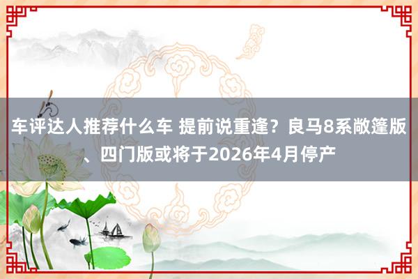 车评达人推荐什么车 提前说重逢？良马8系敞篷版、四门版或将于2026年4月停产