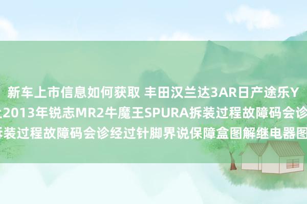 新车上市信息如何获取 丰田汉兰达3AR日产途乐Y60维修手册电路图府上2013年锐志MR2牛魔王SPURA拆装过程故障码会诊经过针脚界说保障盒图解继电器图解线束走