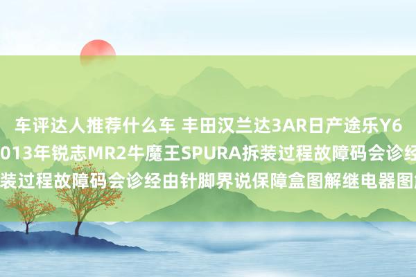 车评达人推荐什么车 丰田汉兰达3AR日产途乐Y60维修手册电路图贵寓2013年锐志MR2牛魔王SPURA拆装过程故障码会诊经由针脚界说保障盒图解继电器图解线束走