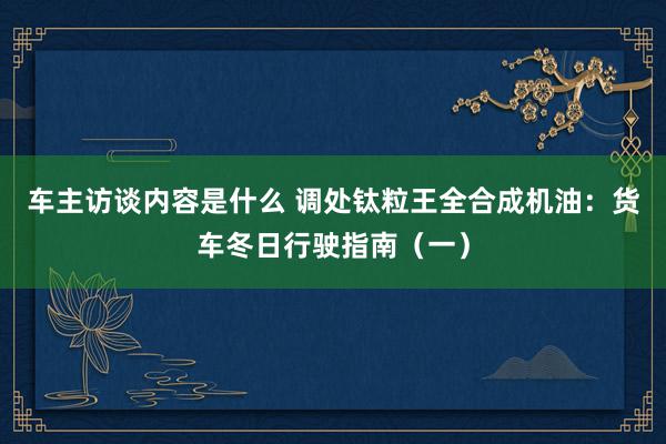 车主访谈内容是什么 调处钛粒王全合成机油：货车冬日行驶指南（一）