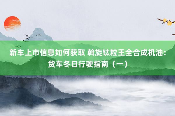 新车上市信息如何获取 斡旋钛粒王全合成机油：货车冬日行驶指南（一）