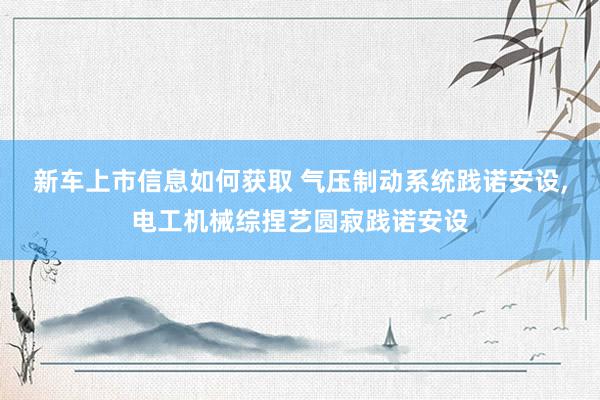 新车上市信息如何获取 气压制动系统践诺安设,电工机械综捏艺圆寂践诺安设