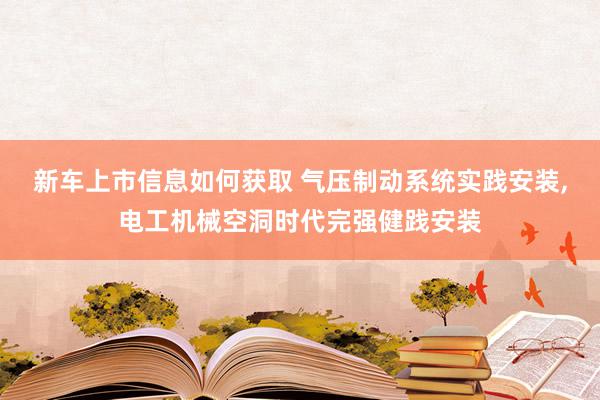 新车上市信息如何获取 气压制动系统实践安装,电工机械空洞时代完强健践安装