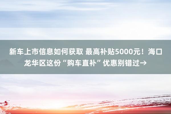 新车上市信息如何获取 最高补贴5000元！海口龙华区这份“购车直补”优惠别错过→