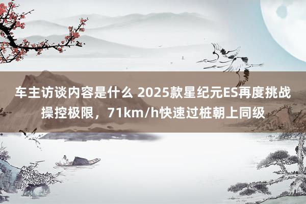 车主访谈内容是什么 2025款星纪元ES再度挑战操控极限，71km/h快速过桩朝上同级