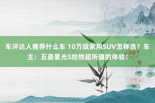 车评达人推荐什么车 10万级家用SUV怎样选？车主：五菱星光S给物超所值的体验！