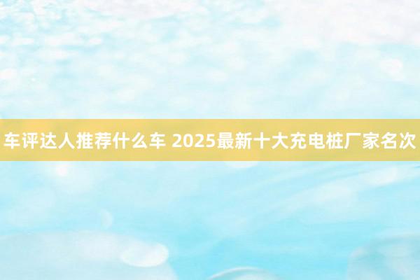 车评达人推荐什么车 2025最新十大充电桩厂家名次