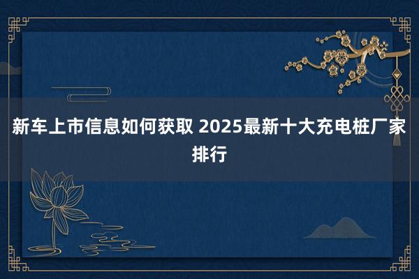 新车上市信息如何获取 2025最新十大充电桩厂家排行