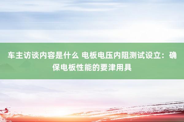 车主访谈内容是什么 电板电压内阻测试设立：确保电板性能的要津用具