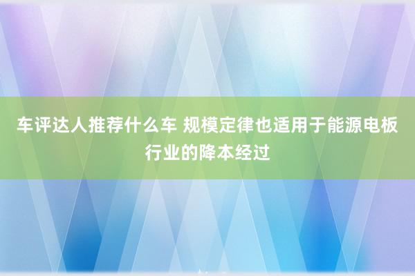 车评达人推荐什么车 规模定律也适用于能源电板行业的降本经过