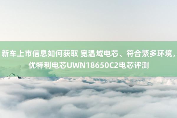 新车上市信息如何获取 宽温域电芯、符合繁多环境，优特利电芯UWN18650C2电芯评测