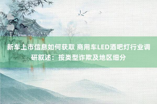 新车上市信息如何获取 商用车LED酒吧灯行业调研叙述：按类型诈欺及地区细分