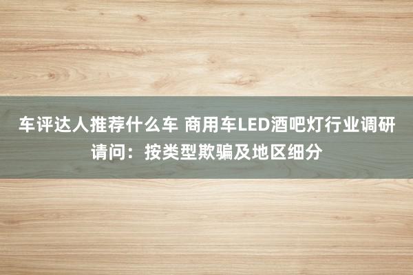 车评达人推荐什么车 商用车LED酒吧灯行业调研请问：按类型欺骗及地区细分