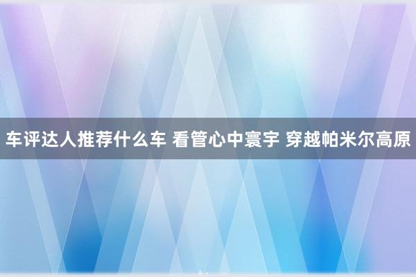 车评达人推荐什么车 看管心中寰宇 穿越帕米尔高原