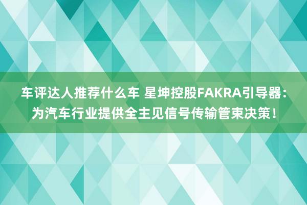 车评达人推荐什么车 星坤控股FAKRA引导器：为汽车行业提供全主见信号传输管束决策！