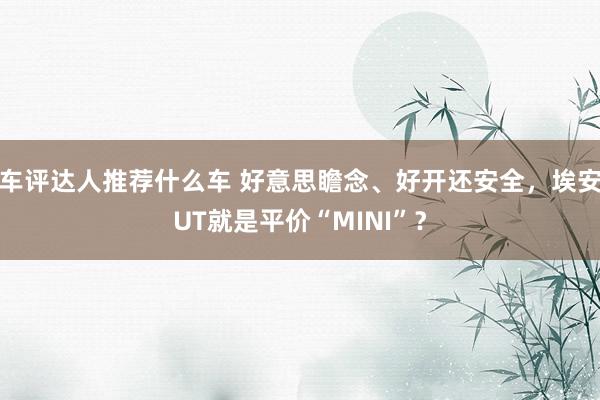 车评达人推荐什么车 好意思瞻念、好开还安全，埃安UT就是平价“MINI”？