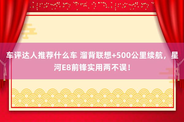 车评达人推荐什么车 溜背联想+500公里续航，星河E8前锋实用两不误！