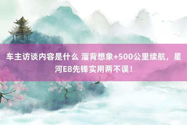 车主访谈内容是什么 溜背想象+500公里续航，星河E8先锋实用两不误！