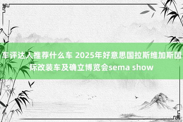 车评达人推荐什么车 2025年好意思国拉斯维加斯国际改装车及确立博览会sema show